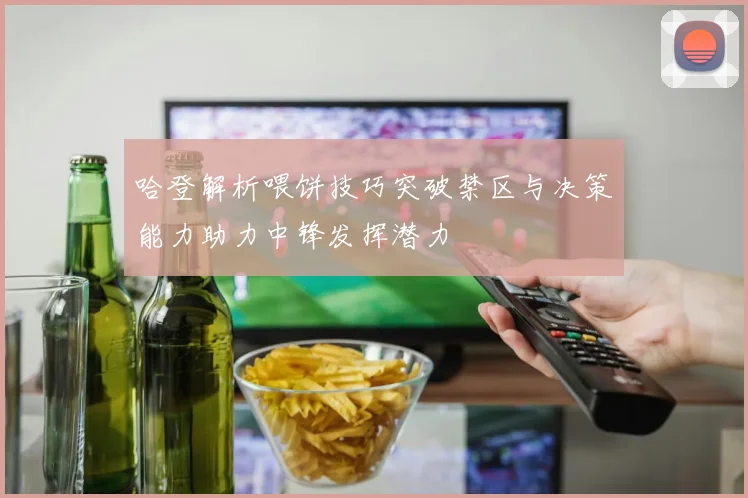 哈登解析喂饼技巧突破禁区与决策能力助力中锋发挥潜力