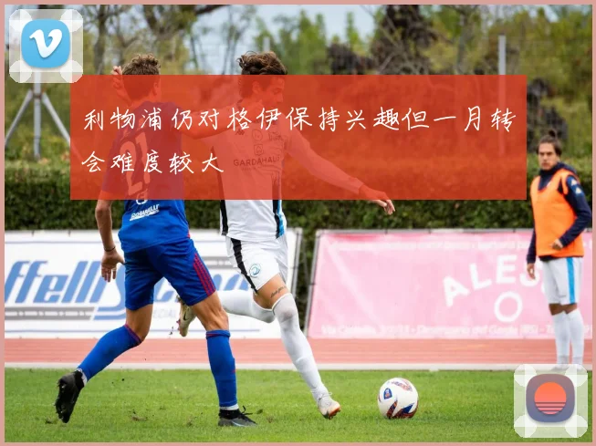 利物浦仍对格伊保持兴趣但一月转会难度较大