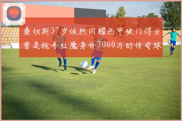 桑切斯37岁依然闪耀西甲破门得分曾是枪手红魔身价7000万的传奇球星