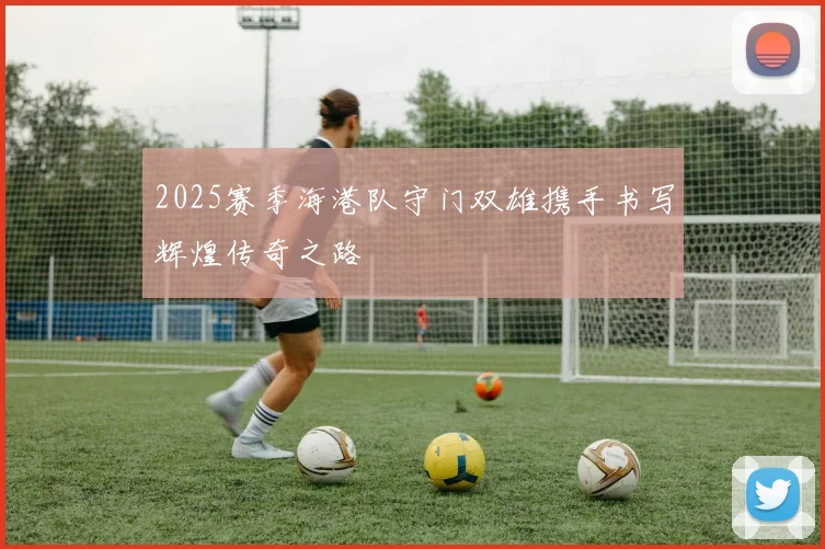 2025赛季海港队守门双雄携手书写辉煌传奇之路