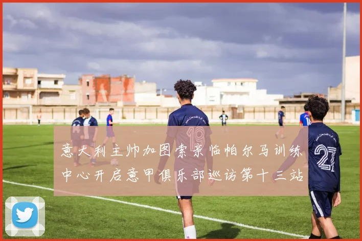 意大利主帅加图索亲临帕尔马训练中心开启意甲俱乐部巡访第十三站
