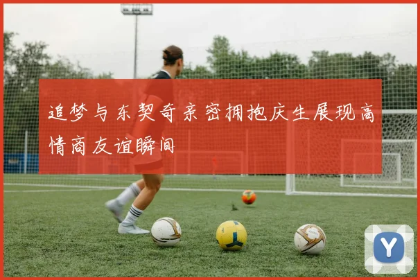 追梦与东契奇亲密拥抱庆生展现高情商友谊瞬间
