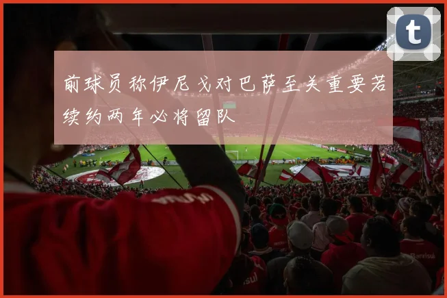 前球员称伊尼戈对巴萨至关重要若续约两年必将留队