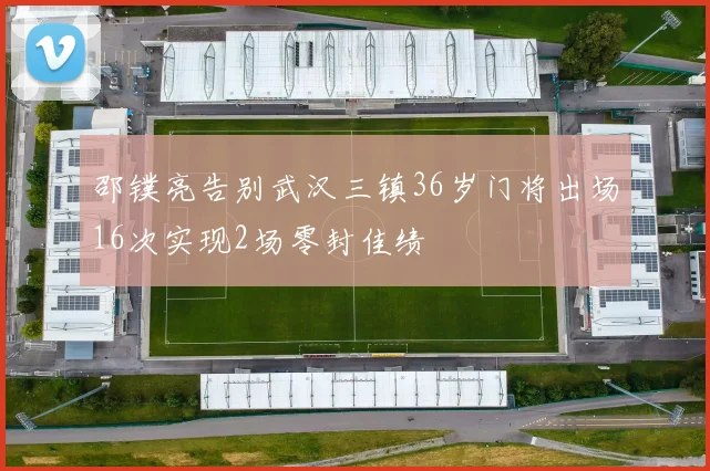 邵镤亮告别武汉三镇36岁门将出场16次实现2场零封佳绩