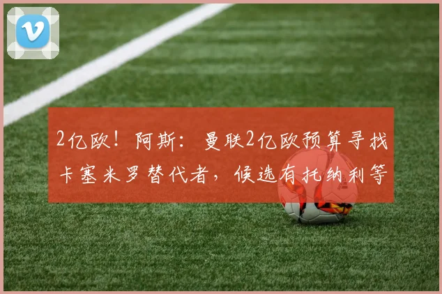 2亿欧！阿斯：曼联2亿欧预算寻找卡塞米罗替代者，候选有托纳利等