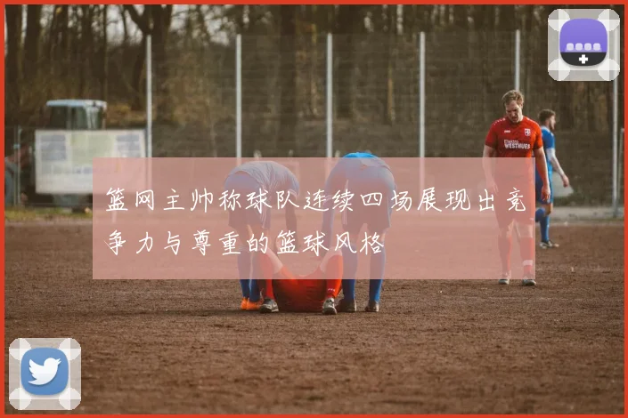 篮网主帅称球队连续四场展现出竞争力与尊重的篮球风格