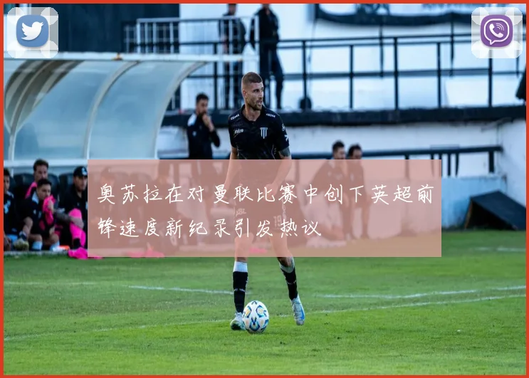 奥苏拉在对曼联比赛中创下英超前锋速度新纪录引发热议