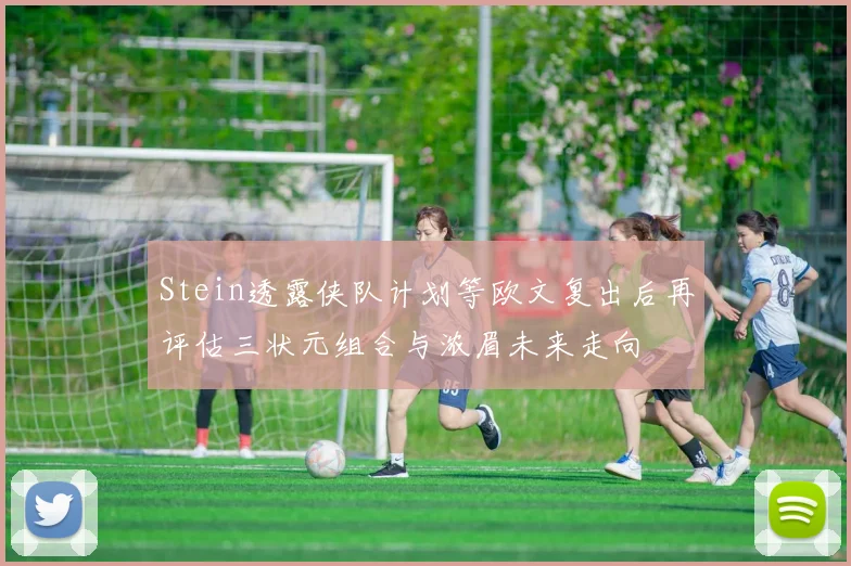 Stein透露侠队计划等欧文复出后再评估三状元组合与浓眉未来走向