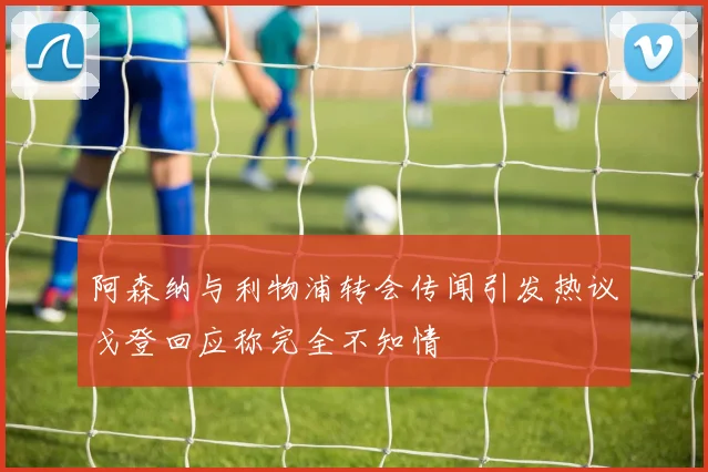 阿森纳与利物浦转会传闻引发热议戈登回应称完全不知情