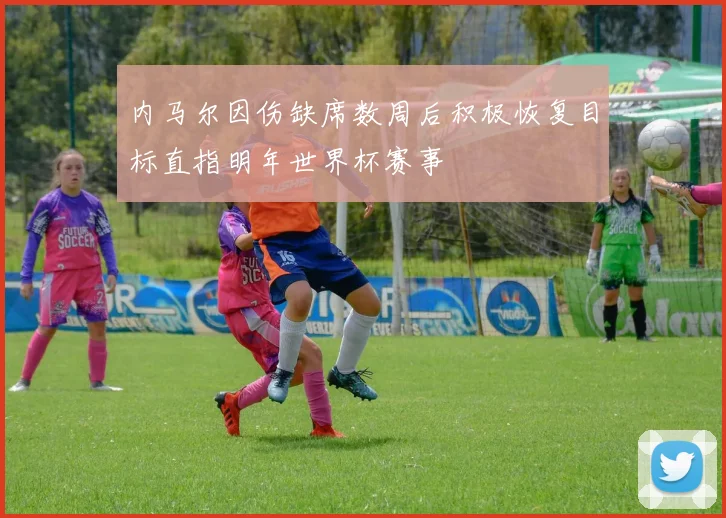 内马尔因伤缺席数周后积极恢复目标直指明年世界杯赛事
