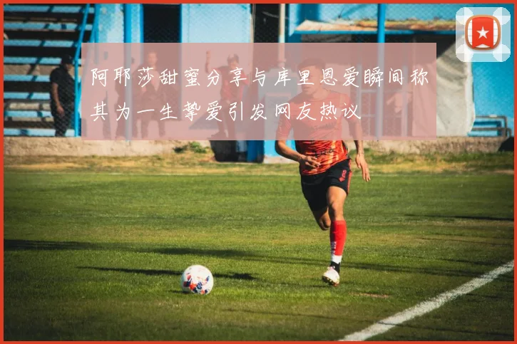 阿耶莎甜蜜分享与库里恩爱瞬间称其为一生挚爱引发网友热议