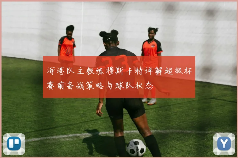 海港队主教练穆斯卡特详解超级杯赛前备战策略与球队状态