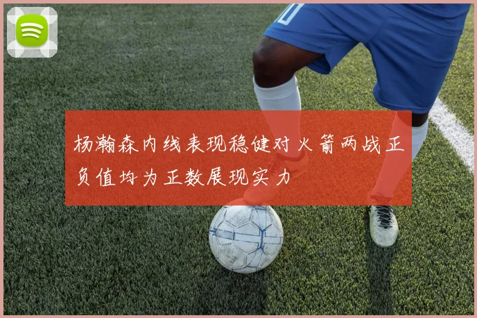 杨瀚森内线表现稳健对火箭两战正负值均为正数展现实力