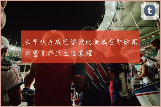 法甲焦点战巴黎德比激战在即欧塞尔誓言捍卫主场荣耀