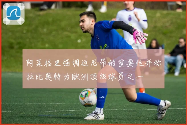 阿莱格里强调迈尼昂的重要性并称拉比奥特为欧洲顶级球员之一