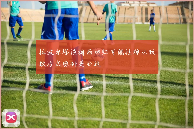 拉波尔塔谈梅西回归可能性称以致敬方式弥补更合适