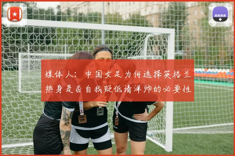 媒体人：中国女足为何选择英格兰热身是否自我贬低请洋帅的必要性何在