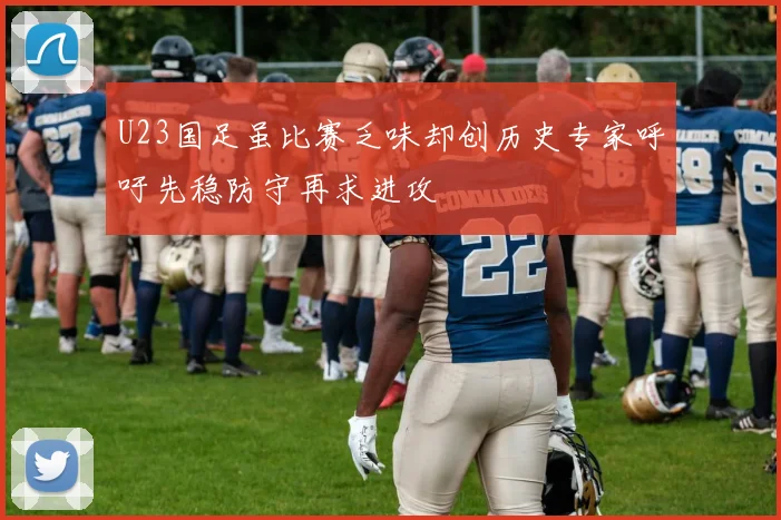 U23国足虽比赛乏味却创历史专家呼吁先稳防守再求进攻