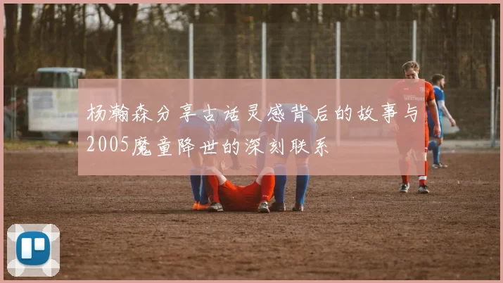 杨瀚森分享古话灵感背后的故事与2005魔童降世的深刻联系