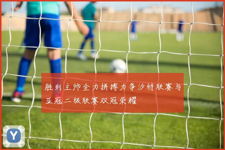 胜利主帅全力拼搏力争沙特联赛与亚冠二级联赛双冠荣耀