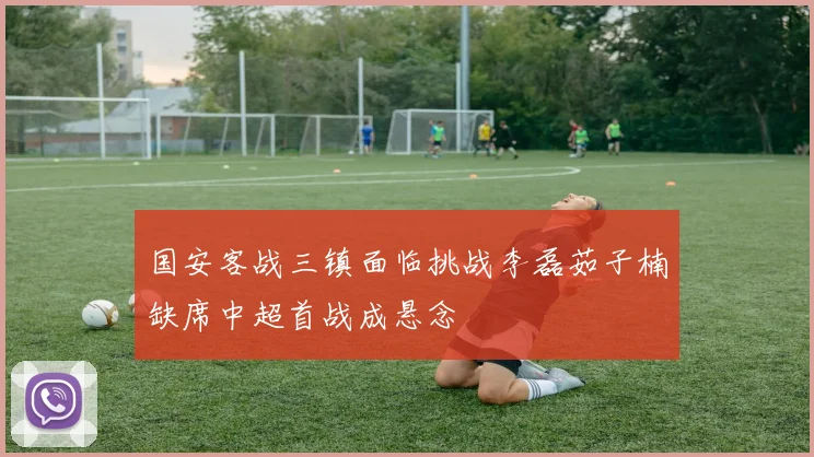 国安客战三镇面临挑战李磊茹子楠缺席中超首战成悬念